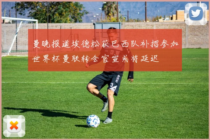 曼晚报道埃德松获巴西队补招参加世界杯曼联转会官宣或将延迟
