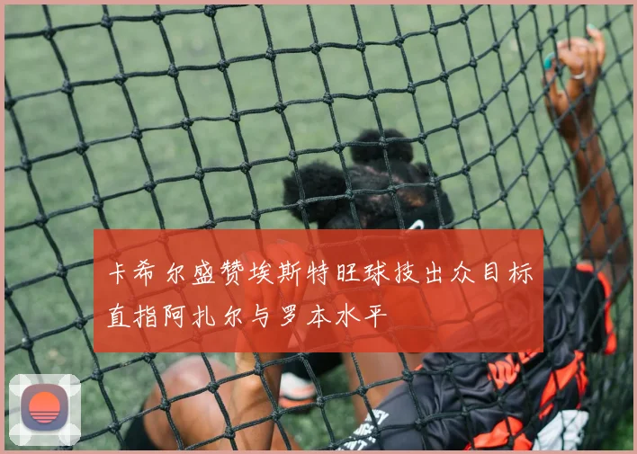 卡希尔盛赞埃斯特旺球技出众目标直指阿扎尔与罗本水平