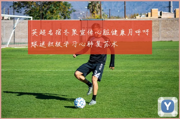 英超名宿齐聚宣传心脏健康月呼吁球迷积极学习心肺复苏术