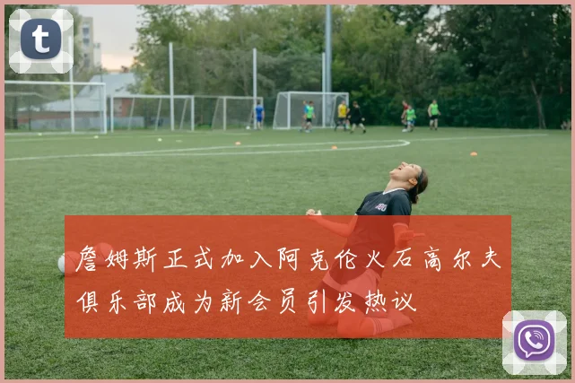 詹姆斯正式加入阿克伦火石高尔夫俱乐部成为新会员引发热议