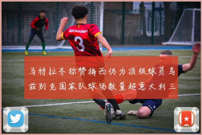 马特拉齐称赞梅西仍为顶级球员乌兹别克国家队球场数量超意大利三倍