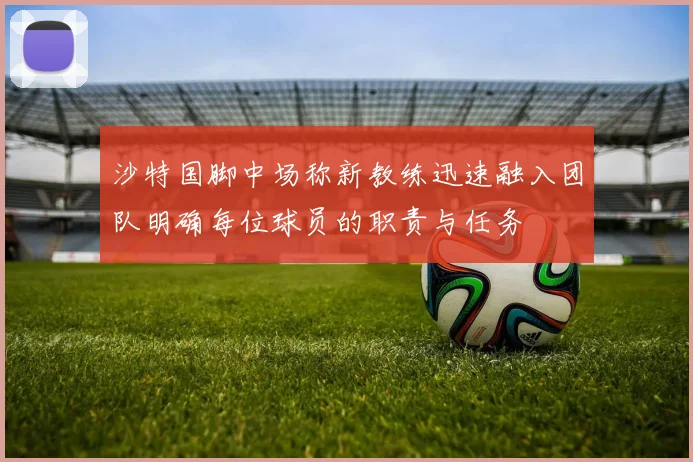 沙特国脚中场称新教练迅速融入团队明确每位球员的职责与任务