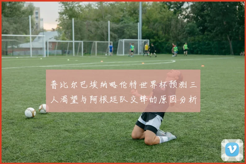 普比尔巴埃纳略伦特世界杯预测三人渴望与阿根廷队交锋的原因分析