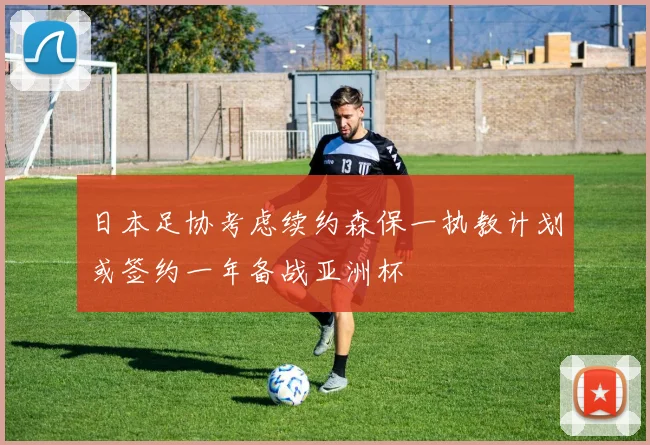 日本足协考虑续约森保一执教计划或签约一年备战亚洲杯