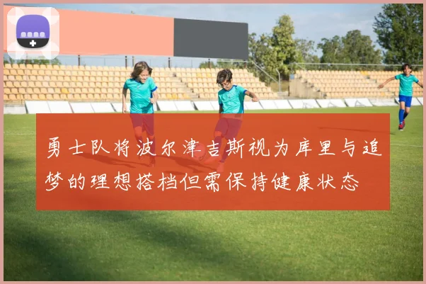 勇士队将波尔津吉斯视为库里与追梦的理想搭档但需保持健康状态
