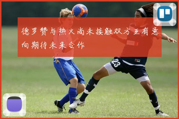 德罗赞与热火尚未接触双方互有意向期待未来合作