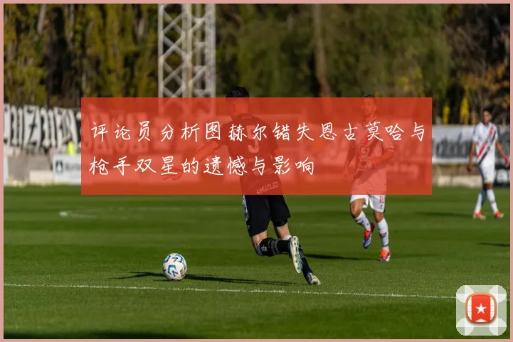 评论员分析图赫尔错失恩古莫哈与枪手双星的遗憾与影响