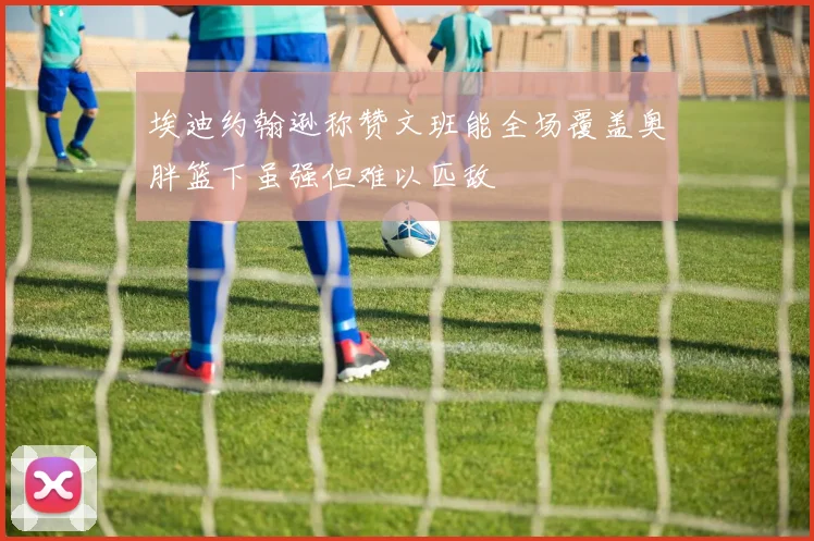埃迪约翰逊称赞文班能全场覆盖奥胖篮下虽强但难以匹敌