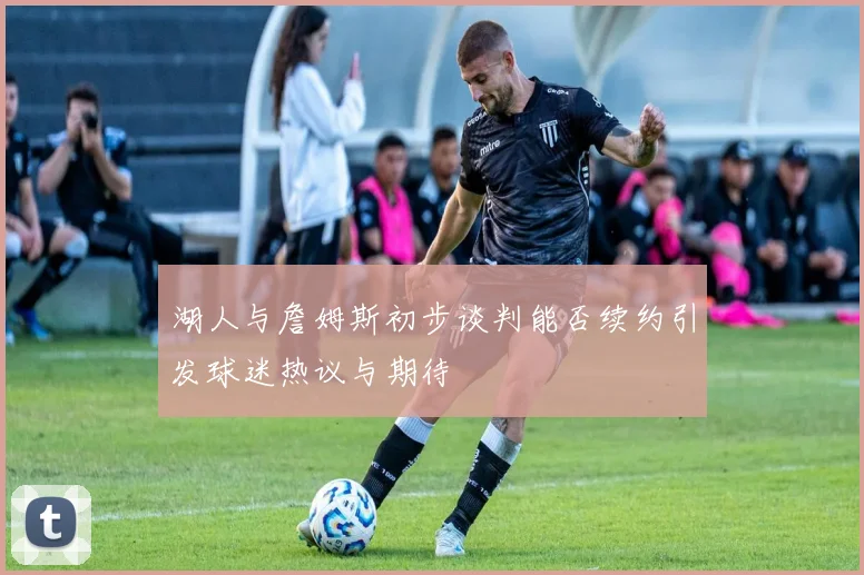 湖人与詹姆斯初步谈判能否续约引发球迷热议与期待