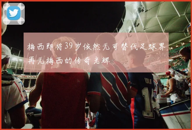 梅西即将39岁依然无可替代足球界再无梅西的传奇光辉