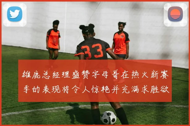 雄鹿总经理盛赞字母哥在热火新赛季的表现将令人惊艳并充满求胜欲