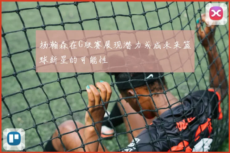 杨瀚森在G联赛展现潜力或成未来篮球新星的可能性