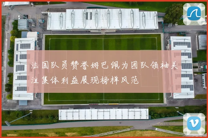 法国队员赞誉姆巴佩为团队领袖关注集体利益展现榜样风范