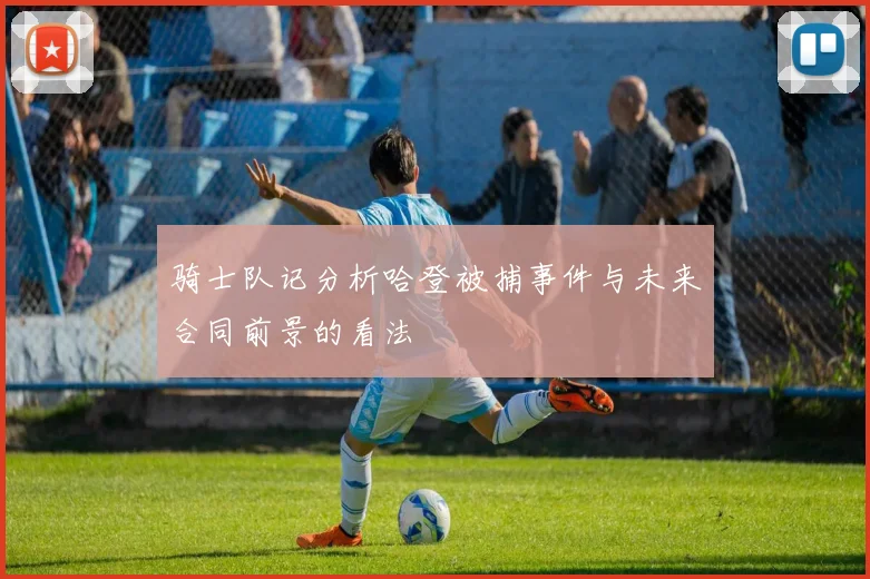 骑士队记分析哈登被捕事件与未来合同前景的看法