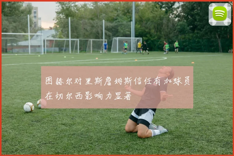 图赫尔对里斯詹姆斯信任有加球员在切尔西影响力显著